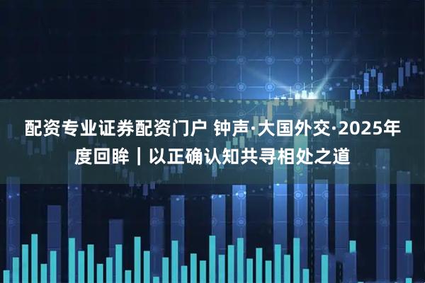 配资专业证券配资门户 钟声·大国外交·2025年度回眸｜以正确认知共寻相处之道