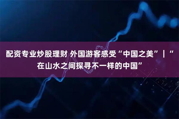 配资专业炒股理财 外国游客感受“中国之美”｜“在山水之间探寻不一样的中国”