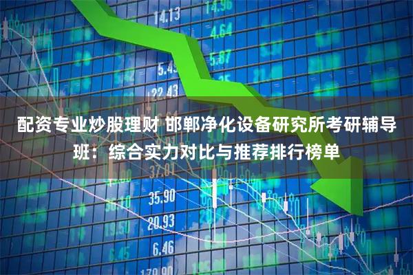 配资专业炒股理财 邯郸净化设备研究所考研辅导班：综合实力对比与推荐排行榜单