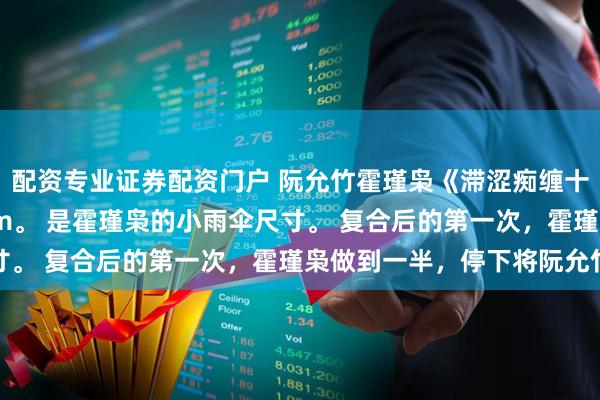 配资专业证券配资门户 阮允竹霍瑾枭《滞涩痴缠十三年》 超薄款，58mm。 是霍瑾枭的小雨伞尺寸。 复合后的第一次，霍瑾枭做到一半，停下将阮允竹