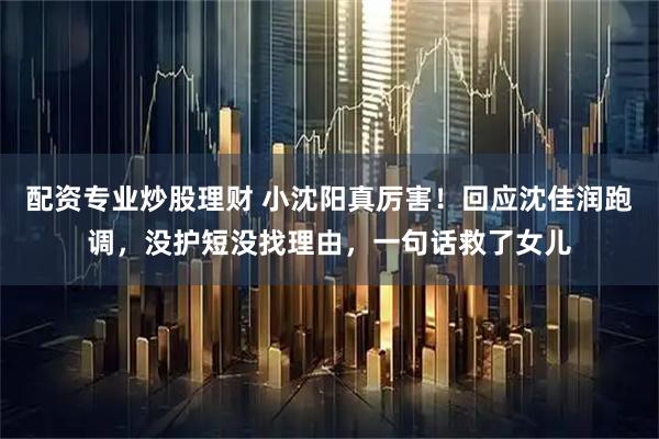 配资专业炒股理财 小沈阳真厉害！回应沈佳润跑调，没护短没找理由，一句话救了女儿