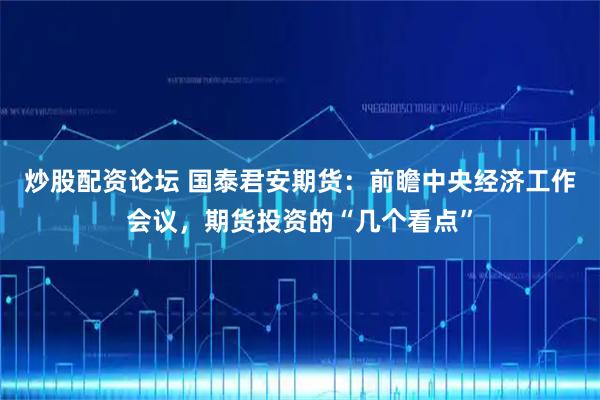 炒股配资论坛 国泰君安期货：前瞻中央经济工作会议，期货投资的“几个看点”