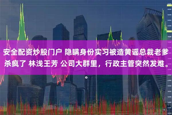 安全配资炒股门户 隐瞒身份实习被造黄谣总裁老爹杀疯了 林浅王芳 公司大群里，行政主管突然发难。