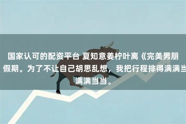 国家认可的配资平台 夏知意姜柠叶离《完美男朋友》假期。为了不让自己胡思乱想，我把行程排得满满当当。