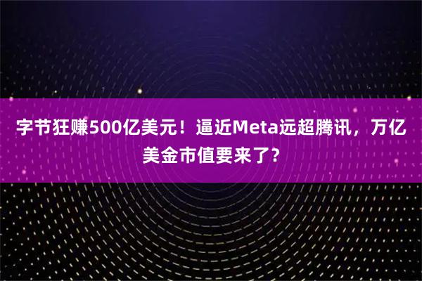 字节狂赚500亿美元！逼近Meta远超腾讯，万亿美金市值要来了？