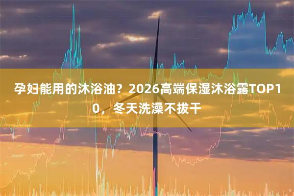 孕妇能用的沐浴油?2026高端保湿沐浴露TOP10,冬天洗澡不拔干