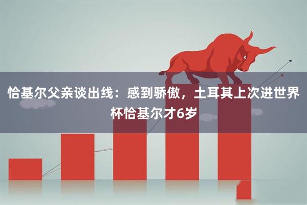 恰基尔父亲谈出线：感到骄傲，土耳其上次进世界杯恰基尔才6岁