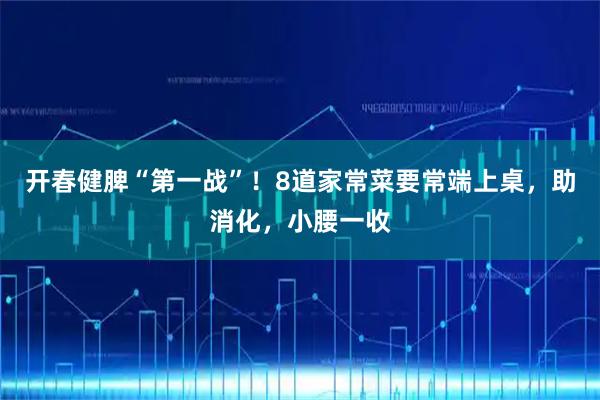 开春健脾“第一战”!8道家常菜要常端上桌,助消化,小腰一收