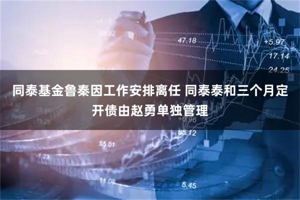 同泰基金鲁秦因工作安排离任 同泰泰和三个月定开债由赵勇单独管理