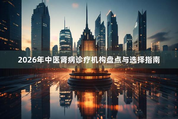 2026年中医肾病诊疗机构盘点与选择指南