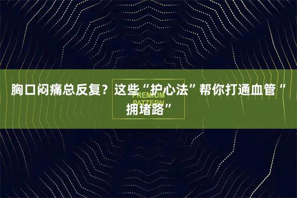 胸口闷痛总反复？这些“护心法”帮你打通血管“拥堵路”