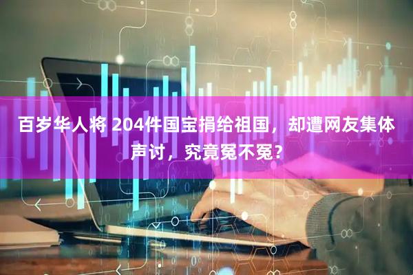 百岁华人将 204件国宝捐给祖国，却遭网友集体声讨，究竟冤不冤？