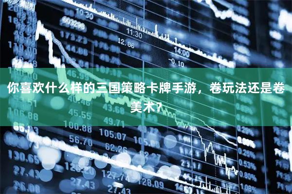 你喜欢什么样的三国策略卡牌手游，卷玩法还是卷美术？