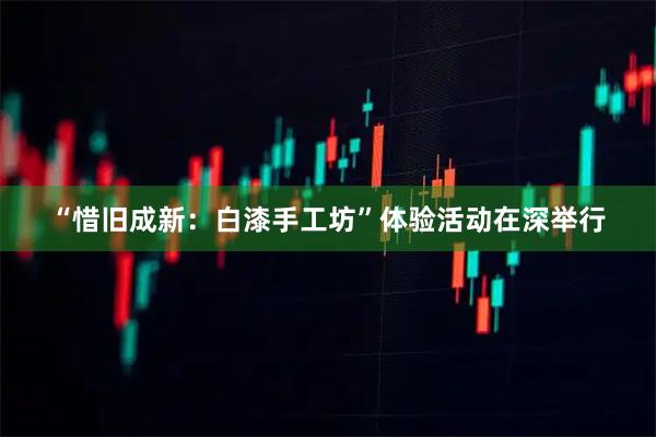 “惜旧成新：白漆手工坊”体验活动在深举行