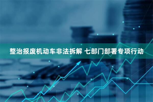 整治报废机动车非法拆解 七部门部署专项行动